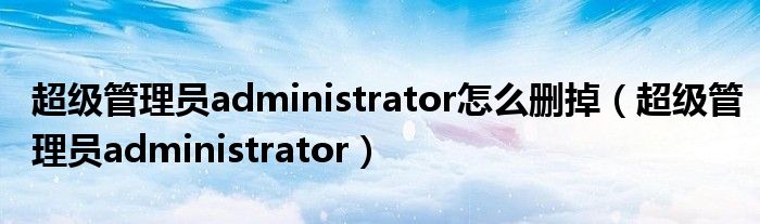 超级管理员administrator怎么删掉（超级管理员administrator）