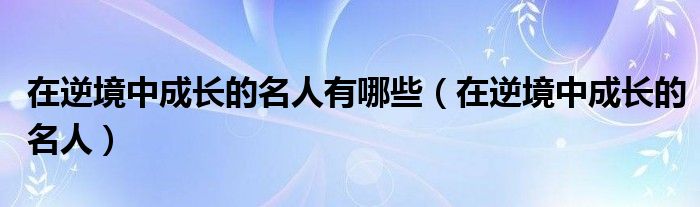 在逆境中成长的名人有哪些（在逆境中成长的名人）