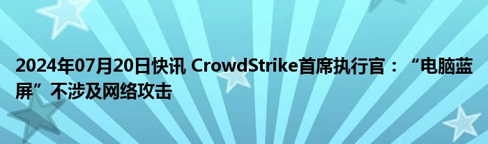 2024年07月20日快讯 CrowdStrike首席执行官：“电脑蓝屏”不涉及网络攻击