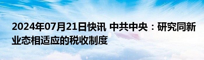 2024年07月21日快讯 中共中央：研究同新业态相适应的税收制度