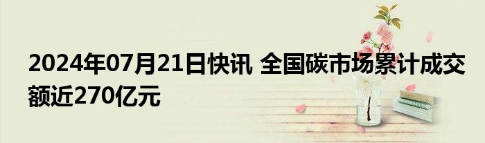 2024年07月21日快讯 全国碳市场累计成交额近270亿元