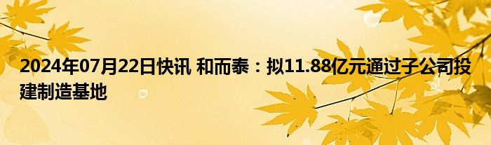 2024年07月22日快讯 和而泰：拟11.88亿元通过子公司投建制造基地