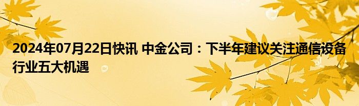 2024年07月22日快讯 中金公司：下半年建议关注通信设备行业五大机遇