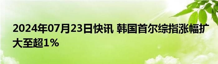 2024年07月23日快讯 韩国首尔综指涨幅扩大至超1%