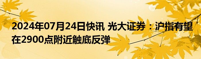 2024年07月24日快讯 光大证券：沪指有望在2900点附近触底反弹