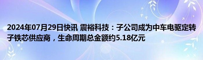 2024年07月29日快讯 震裕科技：子公司成为中车电驱定转子铁芯供应商，生命周期总金额约5.18亿元