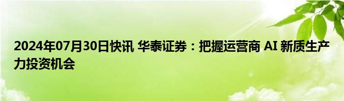 2024年07月30日快讯 华泰证券：把握运营商 AI 新质生产力投资机会