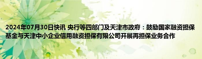 2024年07月30日快讯 央行等四部门及天津市政府：鼓励国家融资担保基金与天津中小企业信用融资担保有限公司开展再担保业务合作