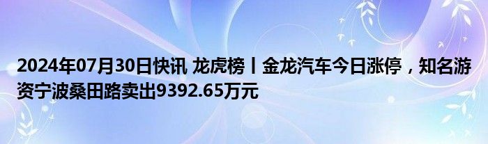 2024年07月30日快讯 龙虎榜丨金龙汽车今日涨停，知名游资宁波桑田路卖出9392.65万元