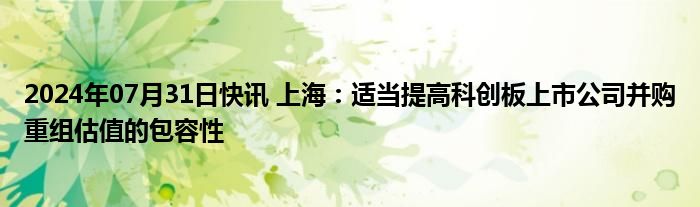 2024年07月31日快讯 上海：适当提高科创板上市公司并购重组估值的包容性