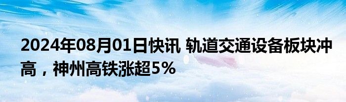 2024年08月01日快讯 轨道交通设备板块冲高，神州高铁涨超5%