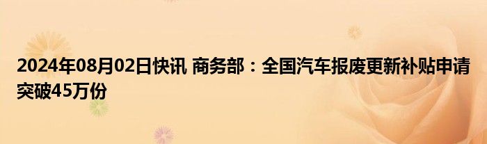 2024年08月02日快讯 商务部：全国汽车报废更新补贴申请突破45万份