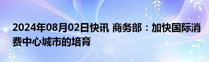 2024年08月02日快讯 商务部：加快国际消费中心城市的培育