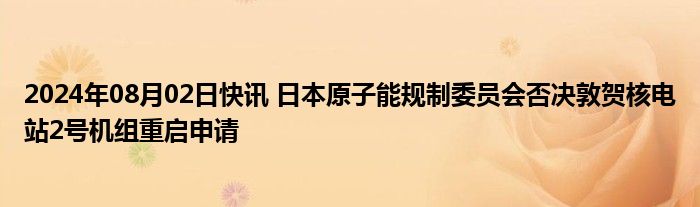 2024年08月02日快讯 日本原子能规制委员会否决敦贺核电站2号机组重启申请