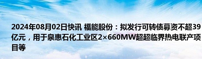 2024年08月02日快讯 福能股份：拟发行可转债募资不超39亿元，用于泉惠石化工业区2×660MW超超临界热电联产项目等