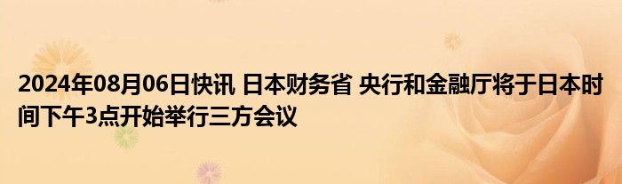 2024年08月06日快讯 日本财务省 央行和金融厅将于日本时间下午3点开始举行三方会议