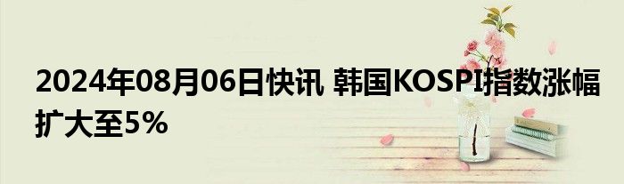 2024年08月06日快讯 韩国KOSPI指数涨幅扩大至5%