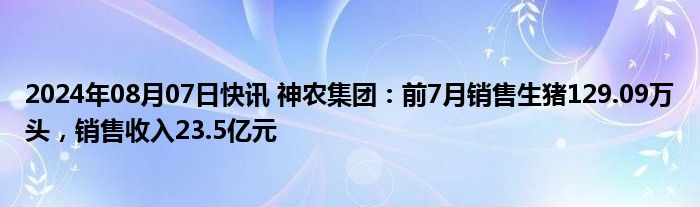 2024年08月07日快讯 神农集团：前7月销售生猪129.09万头，销售收入23.5亿元