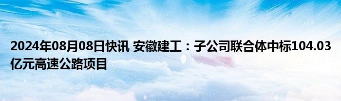 2024年08月08日快讯 安徽建工：子公司联合体中标104.03亿元高速公路项目