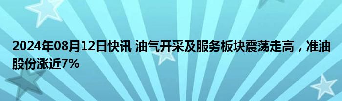 2024年08月12日快讯 油气开采及服务板块震荡走高，准油股份涨近7%