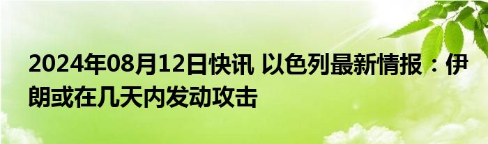 2024年08月12日快讯 以色列最新情报：伊朗或在几天内发动攻击