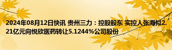 2024年08月12日快讯 贵州三力：控股股东 实控人张海拟2.21亿元向悦欣医药转让5.1244%公司股份