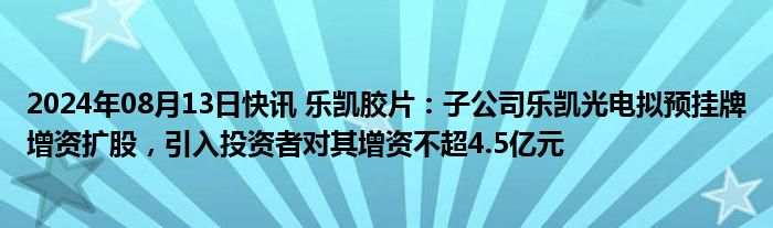 2024年08月13日快讯 乐凯胶片：子公司乐凯光电拟预挂牌增资扩股，引入投资者对其增资不超4.5亿元