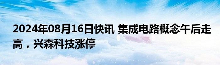 2024年08月16日快讯 集成电路概念午后走高，兴森科技涨停