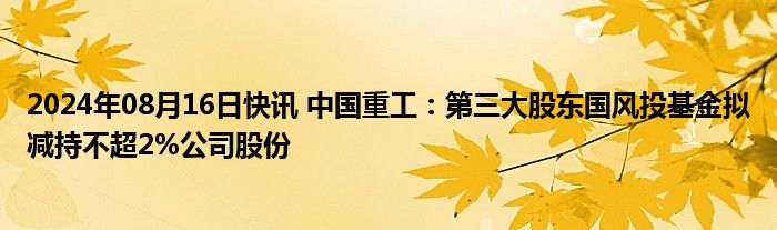 2024年08月16日快讯 中国重工：第三大股东国风投基金拟减持不超2%公司股份