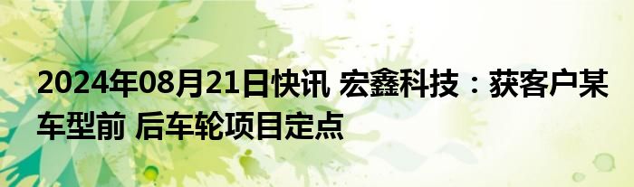 2024年08月21日快讯 宏鑫科技：获客户某车型前 后车轮项目定点