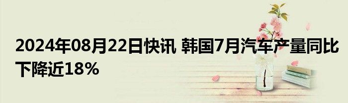 2024年08月22日快讯 韩国7月汽车产量同比下降近18%