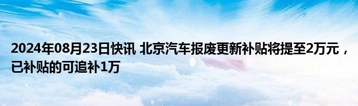 2024年08月23日快讯 北京汽车报废更新补贴将提至2万元，已补贴的可追补1万