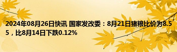 2024年08月26日快讯 国家发改委：8月21日猪粮比价为8.55，比8月14日下跌0.12%