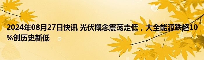 2024年08月27日快讯 光伏概念震荡走低，大全能源跌超10%创历史新低