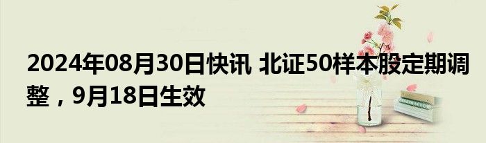 2024年08月30日快讯 北证50样本股定期调整，9月18日生效