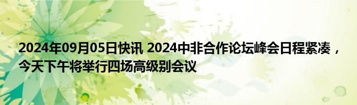 2024年09月05日快讯 2024中非合作论坛峰会日程紧凑，今天下午将举行四场高级别会议