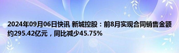 2024年09月06日快讯 新城控股：前8月实现合同销售金额约295.42亿元，同比减少45.75%