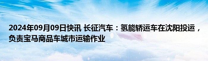 2024年09月09日快讯 长征汽车：氢能轿运车在沈阳投运，负责宝马商品车城市运输作业