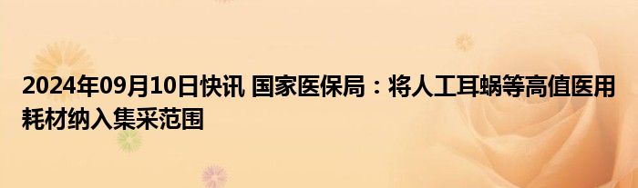 2024年09月10日快讯 国家医保局：将人工耳蜗等高值医用耗材纳入集采范围