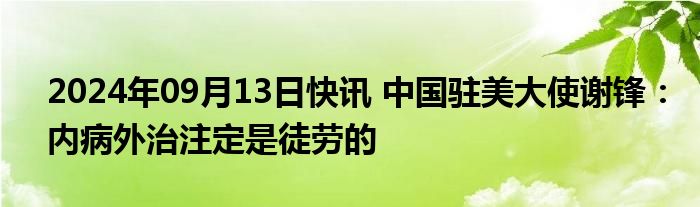 2024年09月13日快讯 中国驻美大使谢锋：内病外治注定是徒劳的