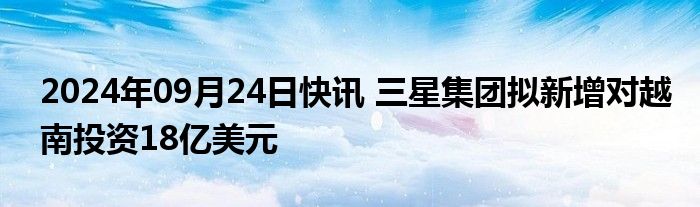 2024年09月24日快讯 三星集团拟新增对越南投资18亿美元