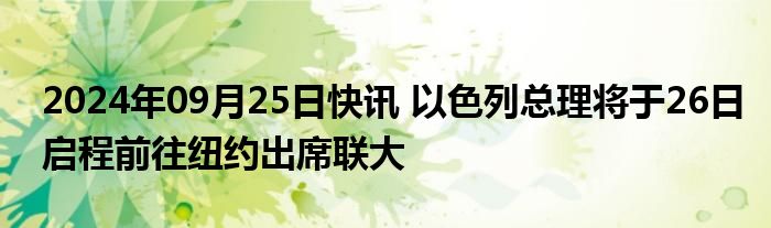 2024年09月25日快讯 以色列总理将于26日启程前往纽约出席联大