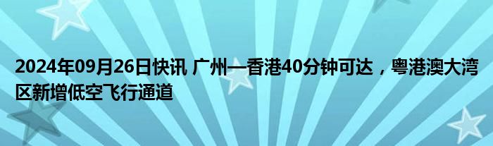 2024年09月26日快讯 广州—香港40分钟可达，粤港澳大湾区新增低空飞行通道