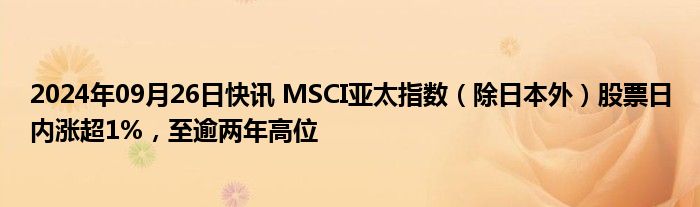 2024年09月26日快讯 MSCI亚太指数（除日本外）股票日内涨超1%，至逾两年高位