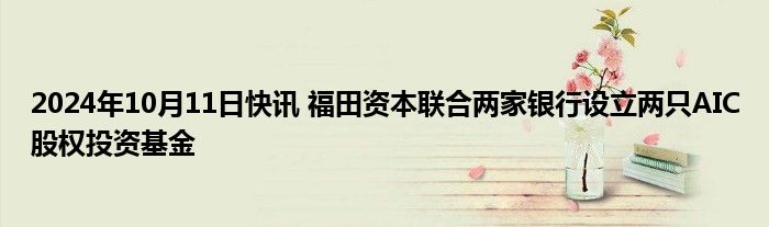 2024年10月11日快讯 福田资本联合两家银行设立两只AIC股权投资基金