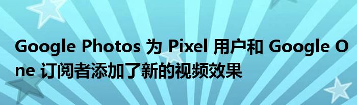 Google Photos 为 Pixel 用户和 Google One 订阅者添加了新的视频效果