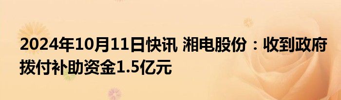 2024年10月11日快讯 湘电股份：收到政府拨付补助资金1.5亿元