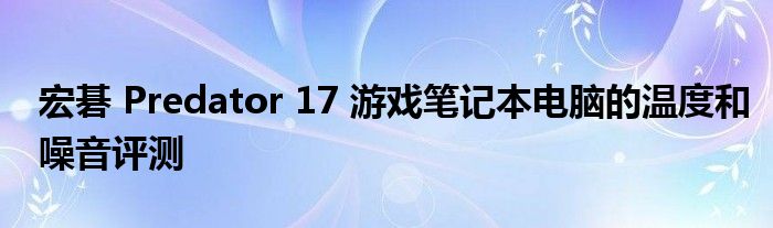 宏碁 Predator 17 游戏笔记本电脑的温度和噪音评测