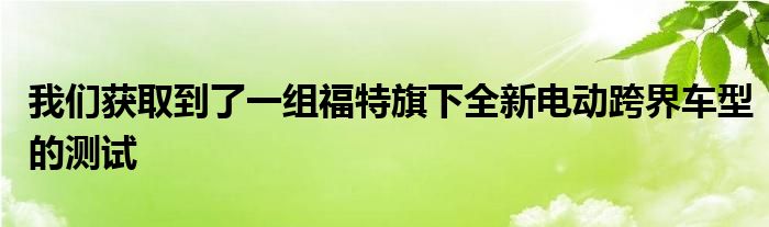 我们获取到了一组福特旗下全新电动跨界车型的测试