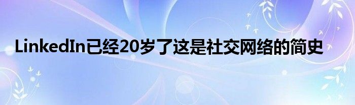 LinkedIn已经20岁了这是社交网络的简史